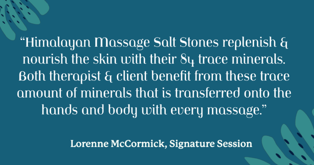 “Himalayan Massage Salt Stones replenish & nourish the skin with their 84 trace minerals. Both therapist & client benefit from these trace amount of minerals that is transferred onto the hands and body with every massage.”